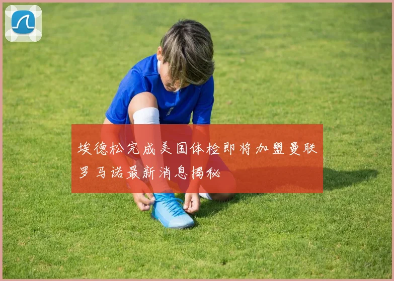 埃德松完成美国体检即将加盟曼联罗马诺最新消息揭秘