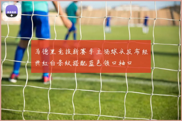 马德里竞技新赛季主场球衣发布经典红白条纹搭配蓝色领口袖口
