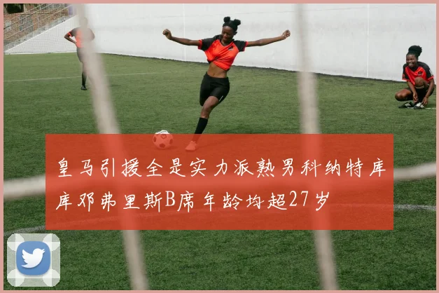 皇马引援全是实力派熟男科纳特库库邓弗里斯B席年龄均超27岁