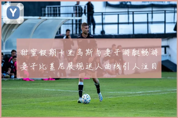 甜蜜假期卡里乌斯与妻子游艇畅游妻子比基尼展现迷人曲线引人注目