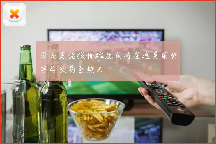 若无更优报价雄鹿或将在选秀前将字母交易至热火