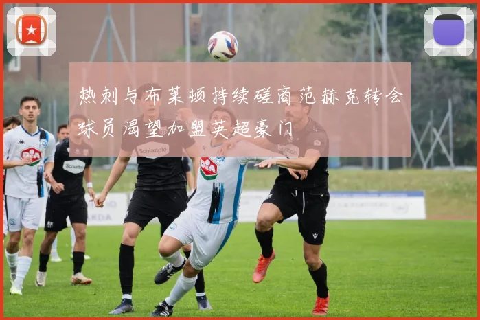 热刺与布莱顿持续磋商范赫克转会球员渴望加盟英超豪门