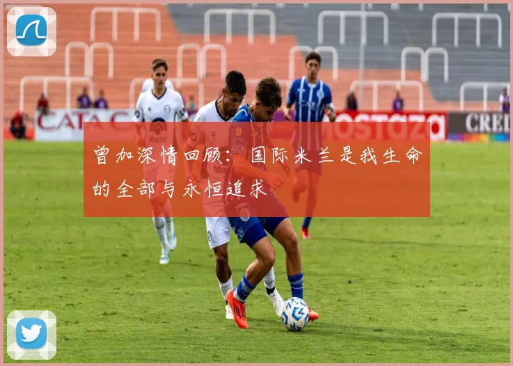 曾加深情回顾：国际米兰是我生命的全部与永恒追求