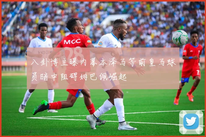 八卦博主曝内幕本泽马等前皇马球员暗中阻碍姆巴佩崛起