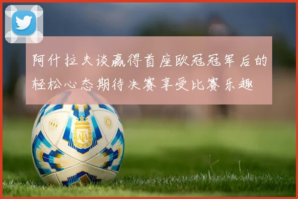 阿什拉夫谈赢得首座欧冠冠军后的轻松心态期待决赛享受比赛乐趣