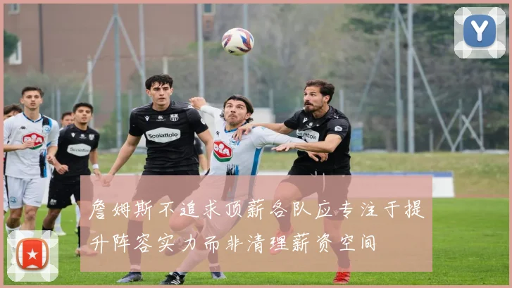 詹姆斯不追求顶薪各队应专注于提升阵容实力而非清理薪资空间