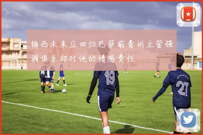 梅西未来应回归巴萨前青训主管强调俱乐部对他的情感责任