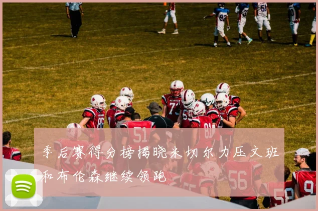 季后赛得分榜揭晓米切尔力压文班和布伦森继续领跑