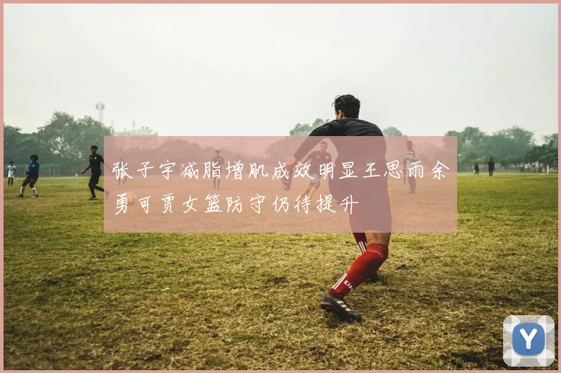 张子宇减脂增肌成效明显王思雨余勇可贾女篮防守仍待提升