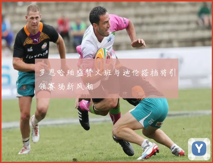 罗恩哈珀盛赞文班与迪伦搭档将引领赛场新风潮