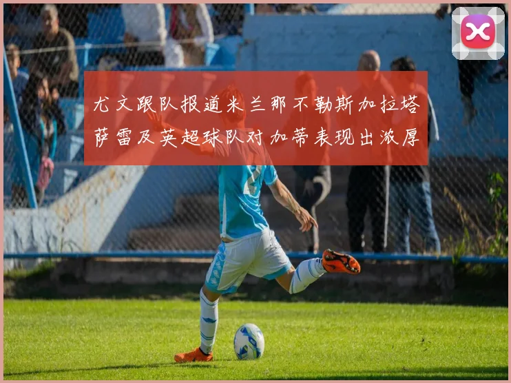 尤文跟队报道米兰那不勒斯加拉塔萨雷及英超球队对加蒂表现出浓厚兴趣