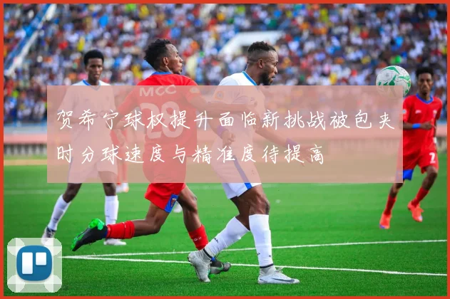 贺希宁球权提升面临新挑战被包夹时分球速度与精准度待提高