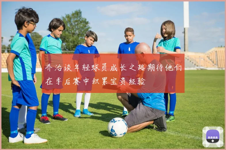 乔治谈年轻球员成长之路期待他们在季后赛中积累宝贵经验