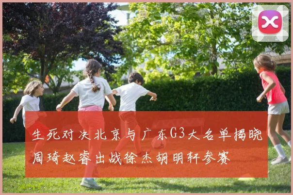 生死对决北京与广东G3大名单揭晓周琦赵睿出战徐杰胡明轩参赛